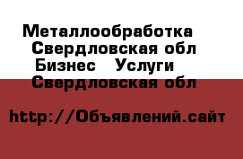 Металлообработка  - Свердловская обл. Бизнес » Услуги   . Свердловская обл.